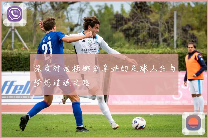 深度对话杨娜分享她的足球人生与梦想追逐之路