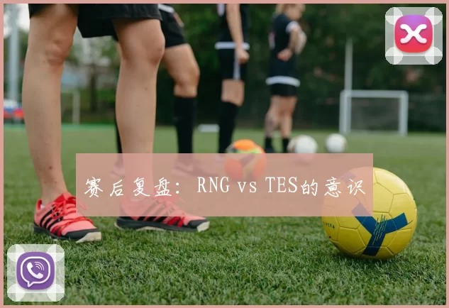 赛后复盘：RNG vs TES的意识