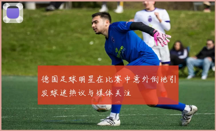 德国足球明星在比赛中意外倒地引发球迷热议与媒体关注