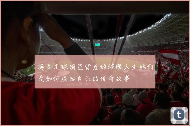 英国足球明星背后的璀璨人生她们是如何成就自己的传奇故事