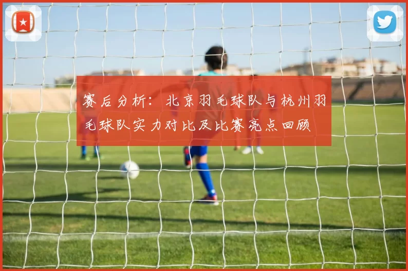 赛后分析：北京羽毛球队与杭州羽毛球队实力对比及比赛亮点回顾