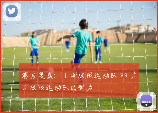 赛后复盘：上海极限运动队 vs 广州极限运动队的耐力