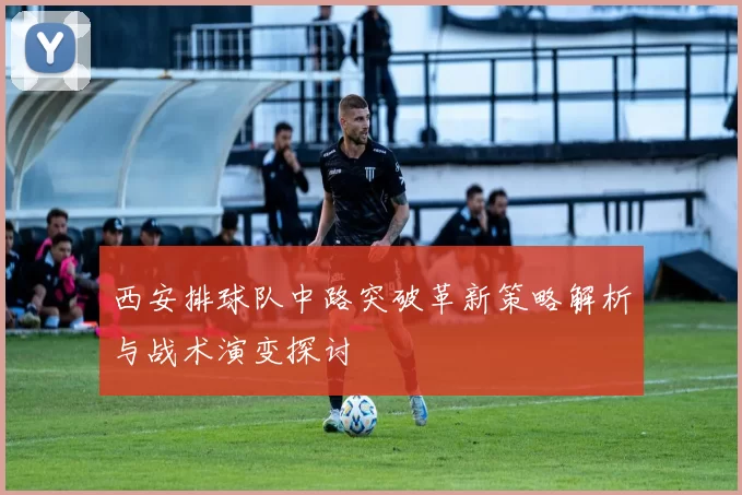 西安排球队中路突破革新策略解析与战术演变探讨