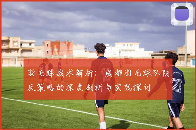 羽毛球战术解析：成都羽毛球队防反策略的深度剖析与实践探讨