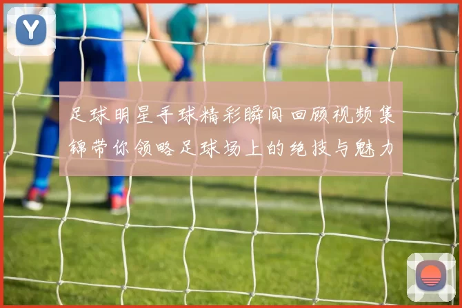 足球明星手球精彩瞬间回顾视频集锦带你领略足球场上的绝技与魅力