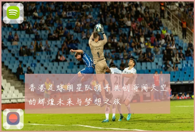 香港足球明星队携手共创海阔天空的辉煌未来与梦想之旅