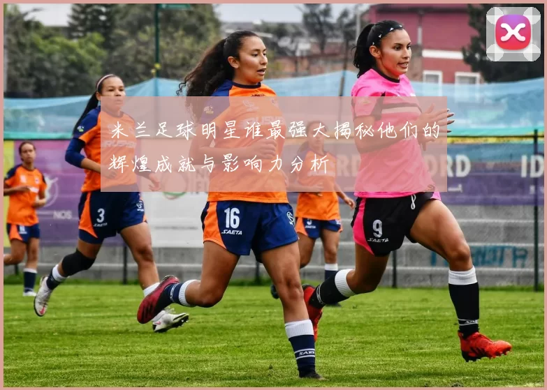 米兰足球明星谁最强大揭秘他们的辉煌成就与影响力分析